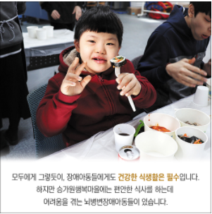 한손에 김밥을 들고 한손은 V자를 하고 있는 장애아동의 모습 모두에게 그렇듯이, 장애아동들에게도 건강한 식생활은 필수입니다. 하지만 승가원행복마을에는 편안한 식사를 하는데 어려움을 겪는 뇌병변장애아동들이 있습니다.